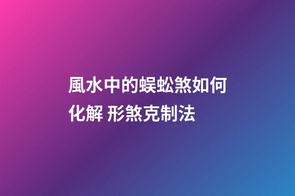 風水中的蜈蚣煞如何化解 形煞克制法